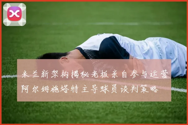 米兰新架构揭秘老板亲自参与运营阿尔姆施塔特主导球员谈判策略