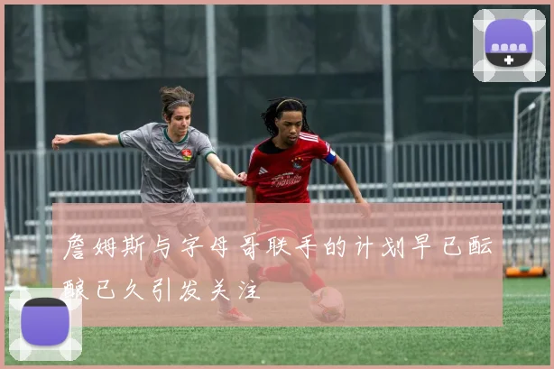 詹姆斯与字母哥联手的计划早已酝酿已久引发关注