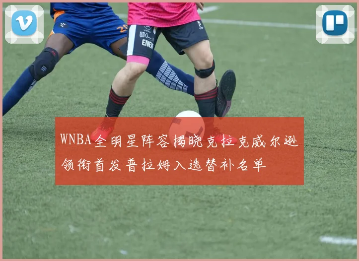 WNBA全明星阵容揭晓克拉克威尔逊领衔首发普拉姆入选替补名单