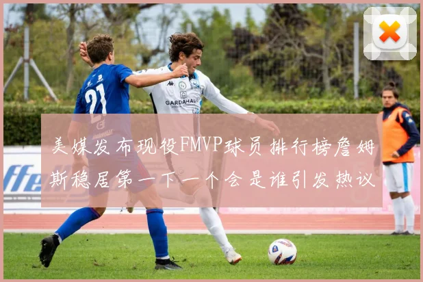 美媒发布现役FMVP球员排行榜詹姆斯稳居第一下一个会是谁引发热议