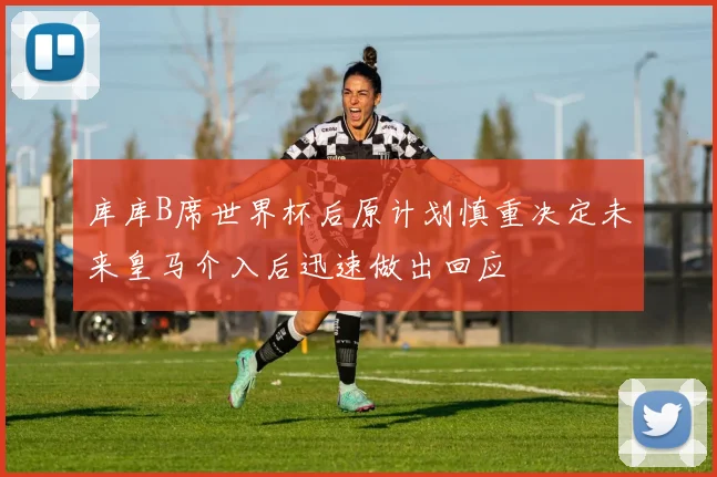 库库B席世界杯后原计划慎重决定未来皇马介入后迅速做出回应