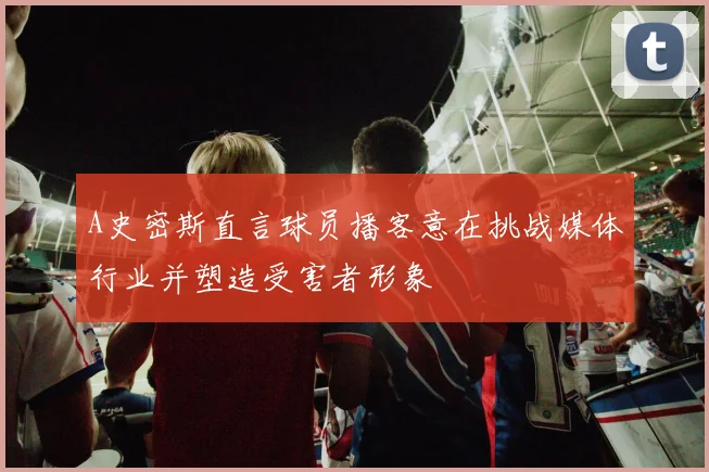 A史密斯直言球员播客意在挑战媒体行业并塑造受害者形象