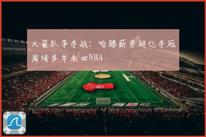 火箭队争夺战：哈滕薪资超亿夺冠周琦多年未回NBA