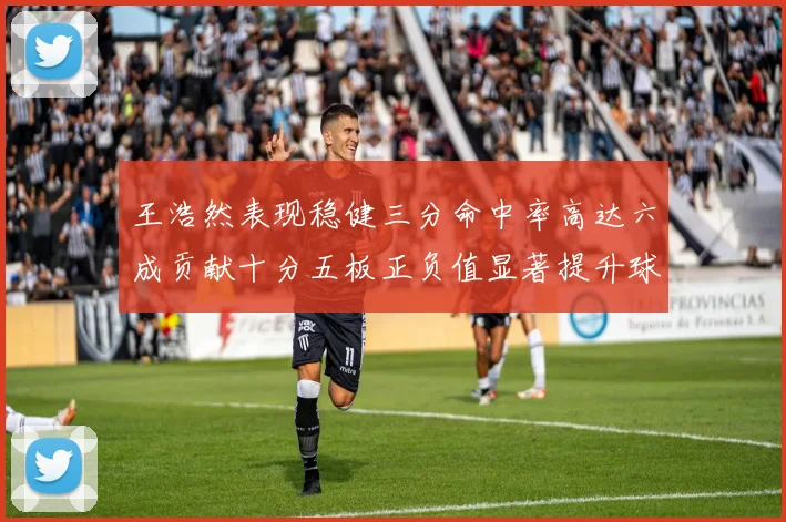 王浩然表现稳健三分命中率高达六成贡献十分五板正负值显著提升球队表现